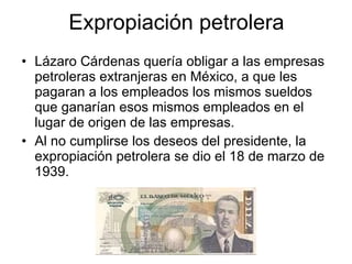 Expropiación petrolera Lázaro Cárdenas quería obligar a las empresas petroleras extranjeras en México, a que les pagaran a los empleados los mismos sueldos que ganarían esos mismos empleados en el lugar de origen de las empresas. Al no cumplirse los deseos del presidente, la expropiación petrolera se dio el 18 de marzo de 1939. 