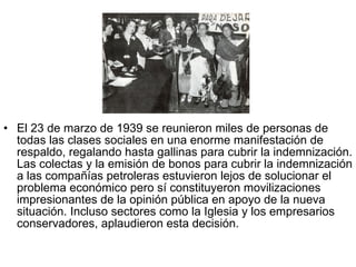El 23 de marzo de 1939 se reunieron miles de personas de todas las clases sociales en una enorme manifestación de respaldo, regalando hasta gallinas para cubrir la indemnización. Las colectas y la emisión de bonos para cubrir la indemnización a las compañías petroleras estuvieron lejos de solucionar el problema económico pero sí constituyeron movilizaciones impresionantes de la opinión pública en apoyo de la nueva situación. Incluso sectores como la Iglesia y los empresarios conservadores, aplaudieron esta decisión.  