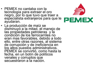 PEMEX no cantaba con la tecnología para extraer el oro negro, por lo que tuvo que traer a especialista extranjeros para que le ayudaran. La producción de maíz se disminuyó a la mitad, el manejo de las propiedades petroleras  y la condición de los ferrocarriles no eran mas favorables, debido a todo ello, entre otras razones, al sistema de corrupción y de ineficiencia en los altos puestos administrativos. PEMEX se convirtió, como hasta la fecha, en un botín de políticos venales y corruptos que secuestraron a la nación. 