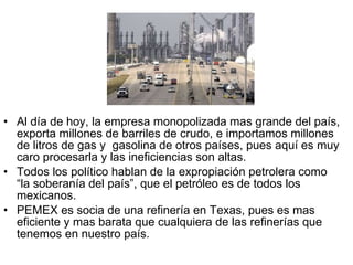 Al día de hoy, la empresa monopolizada mas grande del país, exporta millones de barriles de crudo, e importamos millones de litros de gas y  gasolina de otros países, pues aquí es muy caro procesarla y las ineficiencias son altas. Todos los político hablan de la expropiación petrolera como “la soberanía del país”, que el petróleo es de todos los mexicanos. PEMEX es socia de una refinería en Texas, pues es mas eficiente y mas barata que cualquiera de las refinerías que tenemos en nuestro país.  