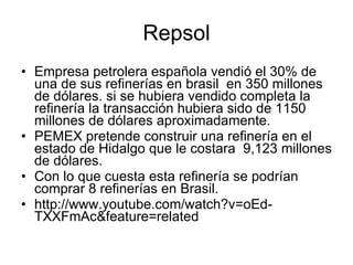 Repsol Empresa petrolera española vendió el 30% de una de sus refinerías en brasil  en 350 millones de dólares. si se hubiera vendido completa la refinería la transacción hubiera sido de 1150 millones de dólares aproximadamente. PEMEX pretende construir una refinería en el estado de Hidalgo que le costara   9,123 millones de dólares. Con lo que cuesta esta refinería se podrían comprar 8 refinerías en Brasil. http://www.youtube.com/watch?v=oEd-TXXFmAc&feature=related 