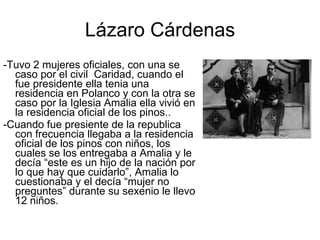 -Tuvo 2 mujeres oficiales, con una se caso por el civil  Caridad, cuando el fue presidente ella tenia una residencia en Polanco y con la otra se caso por la Iglesia Amalia ella vivió en la residencia oficial de los pinos.. -Cuando fue presiente de la republica con frecuencia llegaba a la residencia oficial de los pinos con niños, los cuales se los entregaba a Amalia y le decía “este es un hijo de la nación por lo que hay que cuidarlo”, Amalia lo cuestionaba y el decía “mujer no preguntes” durante su sexenio le llevo 12 niños. Lázaro Cárdenas 
