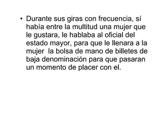 Durante sus giras con frecuencia, sí había entre la multitud una mujer que le gustara, le hablaba al oficial del estado mayor, para que le llenara a la mujer  la bolsa de mano de billetes de baja denominación para que pasaran un momento de placer con el. 