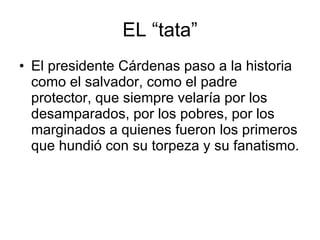 EL “tata” El presidente Cárdenas paso a la historia como el salvador, como el padre protector, que siempre velaría por los desamparados, por los pobres, por los marginados a quienes fueron los primeros que hundió con su torpeza y su fanatismo. 
