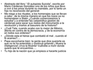 Abstracto del libro “ El autopista Suicida”, escrito por Mario Cárdenas González uno de los niños que llevo a vivir a los pinos durante su mandato, por lo tanto un hijo no reconocido del general: Me niego a los rituales, a los homenajes que se llevan a cabo , de la misma manera en que los rusos ya no homenajean a Stalin ¿Cuándo comenzaremos a estudiar y a entender las catastrófica gestión de cárdenas para sacar sus restos del monumento a la revolución y tirarlos al basurero de la historia? ¿Cuál Tata, cuando acabo con lo mejor de México, atento en contra de la democracia, y de la economía en todos sus ordenes? ¿Dónde esta el héroe que combatió el mal , cuando el lo acarreo?.... Papa escúchame bien: la gente que dice quererte es que no te ha entendido y continua gritando ¡ Muera la inteligencia! ¡Viva la Muerte! Vuélvete a morir donde quiera que te encuentres…. Tu hijo de la nación que ya empieza a hacerte justicia 