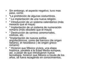 Sin embargo, el aspecto negativo, tuvo mas peso, como: *La prohibición de algunas costumbres. * La implantación de una nueva religión. * Introducción de un sistema calendárico (más inexacto que el maya) * Implantación de un sistema de numeración romano (más obsoleto que el maya) * Destrucción de centros ceremoniales, códices, etc. *Implantación de nuevos estilos arquitectónicos, como del barroco (de origen italiano), el neoclásico ( de origen greco-romano) * Hicieron que México viviera, una etapa histórica, paralela a la Edad Media europea, así, a pesar de que introdujeron nueva tecnología, hicieron que México a través de los años, se fuera rezagando en conocimientos. 