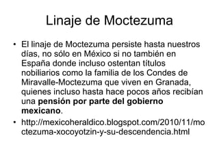 Linaje de Moctezuma El linaje de Moctezuma persiste hasta nuestros días, no sólo en México si no también en España donde incluso ostentan títulos nobiliarios como la familia de los Condes de Miravalle-Moctezuma que viven en Granada, quienes incluso hasta hace pocos años recibían una  pensión por parte del gobierno mexicano .  http://mexicoheraldico.blogspot.com/2010/11/moctezuma-xocoyotzin-y-su-descendencia.html 