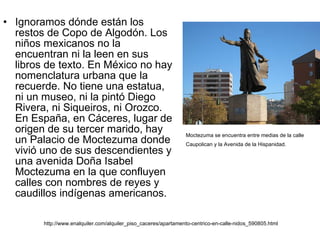 Ignoramos dónde están los restos de Copo de Algodón. Los niños mexicanos no la encuentran ni la leen en sus libros de texto. En México no hay nomenclatura urbana que la recuerde. No tiene una estatua, ni un museo, ni la pintó Diego Rivera, ni Siqueiros, ni Orozco. En España, en Cáceres, lugar de origen de su tercer marido, hay un Palacio de Moctezuma donde vivió uno de sus descendientes y una avenida Doña Isabel Moctezuma en la que confluyen calles con nombres de reyes y caudillos indígenas americanos.  Moctezuma se encuentra entre medias de la calle Caupolican y la Avenida de la Hispanidad.   http://www.enalquiler.com/alquiler_piso_caceres/apartamento-centrico-en-calle-nidos_590805.html 