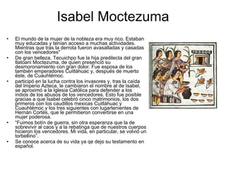 Isabel Moctezuma El mundo de la mujer de la nobleza era muy rico. Estaban muy educadas y tenían acceso a muchas actividades. Mientras que tras la derrota fueron avasalladas y casadas con los vencedores"  De gran belleza, Tecuichpo fue la hija predilecta del gran tlatoani Moctezuma, de quien presenció su desmoronamiento con gran dolor. Fue esposa de los también emperadores Cuitláhuac y, después de muerto éste, de Cuauhtémoc.  participó en la lucha contra los invasores y, tras la caída del Imperio Azteca, le cambiaron el nombre al de Isabel, se aproximó a la Iglesia Católica para defender a los indios de los abusos de los vencedores. Esto fue posible gracias a que Isabel celebró cinco matrimonios, los dos primeros con los caudillos mexicas Cuitláhuac y Cuauhtémoc y los tres siguientes con lugartenientes de Hernán Cortés, que le permitieron convertirse en una mujer poderosa.    “ Fuimos botín de guerra, sin otra esperanza que la de sobrevivir al caos y a la rebatinga que de nuestros cuerpos hicieron los vencedores. Mi vida, en particular, se volvió un torbellino”.  Se conoce acerca de su vida ya qe dejo su testamento en español. 