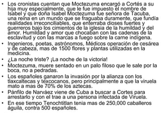 Los cronistas cuentan que Moctezuma encargó a Cortés a su hija muy especialmente, que le fue impuesto el nombre de Isabel y que doña Isabel Moctezuma fue señora de Tacuba, una reina en un mundo que se fraguaba duramente, que fundía realidades irreconciliables, que enterraba dioses fuertes y guerreros bajo los cimientos de la iglesia de la humildad y del amor. Humildad y amor que chocaban con las cadenas de la esclavitud y con las marcas a fuego sobre la carne indígena.  Ingenieros, poetas, astrónomos, Médicos operación de cesárea y de cabeza, mas de 1500 flores y plantas utilizadas en la medicina. ¿La noche triste? ¡La noche de la victoria! Moctezuma, muere sentado en un palo filoso que le sale por la boca, no a pedradas. Los españoles ganaron la invasión por la alianza con los tlaxcaltecas y texcocanos, pero principalmente a que la viruela mato a mas de 70% de los aztecas. Pánfilo de Narváez viene de Cuba a buscar a Cortes para arrestarlo y con el trae a una persona infectada de Viruela. En ese tiempo Tenochtitlan tenia mas de 250,000 caballeros águila, contra 500 españoles. 