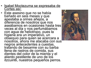Isabel Moctezuma se expresaba de Cortes así: Este asesino que no se había bañado en seis meses y que apestaba a orines añejos, a diferencia de nosotros que nos aseábamos en ocasiones hasta tres veces al día y nos perfumábamos con agua de heliotropo, pues la higiene era un imperativo, un obsequio para quien se acercara a nosotros, ahora me atacaba con sus negros antecedentes a cuestas, tratando de besarme con su barba llena de rastros de comida, sus dientes del color de la mierda y el aliento pestilente de uno de los itzcuintli, nuestros pequeños perros. 