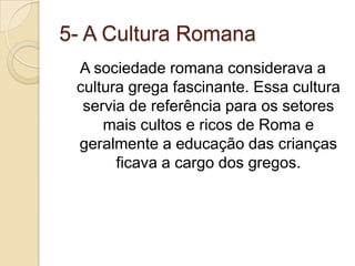 5- A Cultura RomanaA sociedade romana considerava a cultura grega fascinante. Essa cultura servia de referência para os setores mais cultos e ricos de Roma e geralmente a educação das crianças  ficava a cargo dos gregos.
