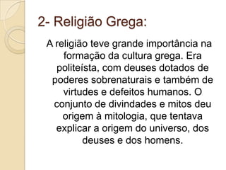 2- Religião Grega:A religião teve grande importância na formação da cultura grega. Era politeísta, com deuses dotados de poderes sobrenaturais e também de virtudes e defeitos humanos. O conjunto de divindades e mitos deu origem à mitologia, que tentava explicar a origem do universo, dos deuses e dos homens.
