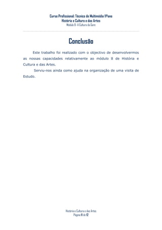 Curso Profissional: Técnico de Multimédia 11ºano
                        História e Cultura e das Artes
                            Módulo 8- A Cultura da Gare




                              Conclusão
     Este trabalho foi realizado com o objectivo de desenvolvermos
as nossas capacidades relativamente ao módulo 8 de História e
Cultura e das Artes.
      Serviu-nos ainda como ajuda na organização de uma visita de
Estudo.




                            História e Cultura e das Artes
                                    Página 11 de 12
 