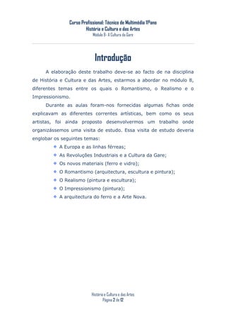 Curso Profissional: Técnico de Multimédia 11ºano
                       História e Cultura e das Artes
                           Módulo 8- A Cultura da Gare




                             Introdução
     A elaboração deste trabalho deve-se ao facto de na disciplina
de História e Cultura e das Artes, estarmos a abordar no módulo 8,
diferentes temas entre os quais o Romantismo, o Realismo e o
Impressionismo.
     Durante as aulas foram-nos fornecidas algumas fichas onde
explicavam as diferentes correntes artísticas, bem como os seus
artistas, foi ainda proposto desenvolvermos um trabalho onde
organizássemos uma visita de estudo. Essa visita de estudo deveria
englobar os seguintes temas:
           A Europa e as linhas férreas;
           As Revoluções Industriais e a Cultura da Gare;
           Os novos materiais (ferro e vidro);
           O Romantismo (arquitectura, escultura e pintura);
           O Realismo (pintura e escultura);
           O Impressionismo (pintura);
           A arquitectura do ferro e a Arte Nova.




                           História e Cultura e das Artes
                                   Página 2 de 12
 