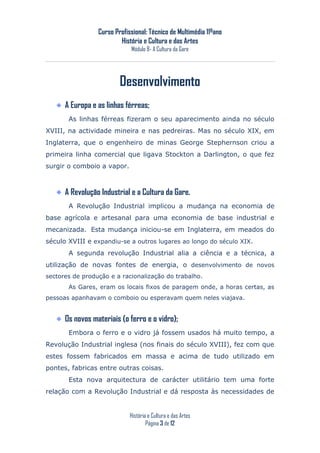 Curso Profissional: Técnico de Multimédia 11ºano
                         História e Cultura e das Artes
                             Módulo 8- A Cultura da Gare




                         Desenvolvimento
      A Europa e as linhas férreas;
       As linhas férreas fizeram o seu aparecimento ainda no século
XVIII, na actividade mineira e nas pedreiras. Mas no século XIX, em
Inglaterra, que o engenheiro de minas George Stephernson criou a
primeira linha comercial que ligava Stockton a Darlington, o que fez
surgir o comboio a vapor.



      A Revolução Industrial e a Cultura da Gare.
       A Revolução Industrial implicou a mudança na economia de
base agrícola e artesanal para uma economia de base industrial e
mecanizada. Esta mudança iniciou-se em Inglaterra, em meados do
século XVIII e expandiu-se a outros lugares ao longo do século XIX.
       A segunda revolução Industrial alia a ciência e a técnica, a
utilização de novas fontes de energia, o desenvolvimento de novos
sectores de produção e a racionalização do trabalho.
       As Gares, eram os locais fixos de paragem onde, a horas certas, as
pessoas apanhavam o comboio ou esperavam quem neles viajava.


      Os novos materiais (o ferro e o vidro);
       Embora o ferro e o vidro já fossem usados há muito tempo, a
Revolução Industrial inglesa (nos finais do século XVIII), fez com que
estes fossem fabricados em massa e acima de tudo utilizado em
pontes, fabricas entre outras coisas.
       Esta nova arquitectura de carácter utilitário tem uma forte
relação com a Revolução Industrial e dá resposta às necessidades de


                             História e Cultura e das Artes
                                     Página 3 de 12
 