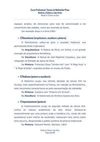 Curso Profissional: Técnico de Multimédia 11ºano
                          História e Cultura e das Artes
                              Módulo 8- A Cultura da Gare



espaços amplos, de estruturas para vias de comunicação e do
crescimento das cidades, como por exemplo as Gares.
         Um exemplo disso é a torre Eiffel.


     O Romantismo (arquitectura, escultura e pintura);
         O Romantismo voltou-se para o passado medieval, sua
permanente fonte inspiradora.
         Na Arquitectura: O Palácio da Pena, em Sintra, é um grande
exemplo de arquitectura Romântica.
         Na Escultura: A Dança de Jean-Baptiste Carpeaux, que está
integrado na fachada da opera de Paris.
         Na Pintura: Francisco Goya “brinda-nos” com “A Maja Nua” e
“ A Maja Vestida”, expostas ambas no museu do Prado.



     O Realismo (pintura e escultura);
         O Realismo surgiu nas últimas décadas do século XIX na
Europa, mais especificamente na França, em reacção ao Romantismo,
este movimento caracterizava-se pela representação da realidade.
         Na Pintura: Gustave com “Enterro em Ornans”.
         Na Escultura: O Desterrado de An tónio Soares dos Reis.


     O Impressionismo (pintura);
         O Impressionismo surge na segunda metade do século XIX,
contra    os   valores     académicos            da       arte   oficial.   Destaca-se
essencialmente por uma pintura onde a temática (nu, cenas da vida
quotidiana) eram motivo de escândalo, colocavam tons claros sobre
tons escuros, desprezando a paleta sombria da pintura tradicional.
         Na Pintura: Edouard Manet, Olympia, 1863.

                              História e Cultura e das Artes
                                      Página 4 de 12
 