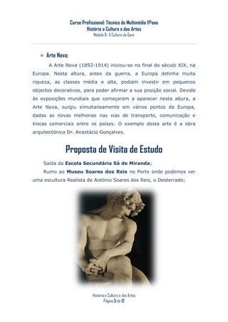 Curso Profissional: Técnico de Multimédia 11ºano
                          História e Cultura e das Artes
                              Módulo 8- A Cultura da Gare



     Arte Nova;
      A Arte Nova (1892-1914) iniciou-se no final do século XIX, na
Europa. Nesta altura, antes da guerra, a Europa detinha muita
riqueza, as classes média e alta, podiam investir em pequenos
objectos decorativos, para poder afirmar a sua posição social. Devido
às exposições mundiais que começaram a aparecer nesta altura, a
Arte Nova, surgiu simultaneamente em vários pontos da Europa,
dadas as novas melhorias nas vias de transporte, comunicação e
trocas comerciais entre os países. O exemplo desta arte é a obra
arquitectónica Dr. Anastácio Gonçalves.



             Proposta de Visita de Estudo
    Saída da Escola Secundária Sá de Miranda;
    Rumo ao Museu Soares dos Reis no Porto onde podemos ver
uma escultura Realista de António Soares dos Reis, o Desterrado;




                              História e Cultura e das Artes
                                      Página 5 de 12
 