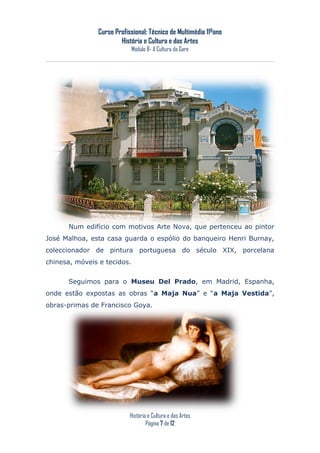 Curso Profissional: Técnico de Multimédia 11ºano
                       História e Cultura e das Artes
                             Módulo 8- A Cultura da Gare




      Num edifício com motivos Arte Nova, que pertenceu ao pintor
José Malhoa, esta casa guarda o espólio do banqueiro Henri Burnay,
coleccionador de pintura portuguesa do século XIX, porcelana
chinesa, móveis e tecidos.


      Seguimos para o Museu Del Prado, em Madrid, Espanha,
onde estão expostas as obras “a Maja Nua” e “a Maja Vestida”,
obras-primas de Francisco Goya.




                           História e Cultura e das Artes
                                   Página 7 de 12
 