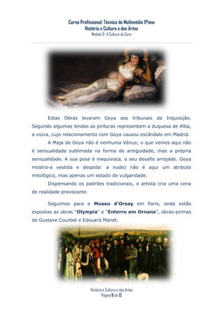 Curso Profissional: Técnico de Multimédia 11ºano
                       História e Cultura e das Artes
                           Módulo 8- A Cultura da Gare




      Estas Obras levaram Goya aos tribunais da Inquisição.
Segundo algumas lendas as pinturas representam a duquesa de Alba,
a viúva, cujo relacionamento com Goya causou escândalo em Madrid.
      A Maja de Goya não é nenhuma Vénus; o que vemos aqui não
é sensualidade sublimada na forma de antiguidade, mas a própria
sensualidade. A sua pose é inequívoca, o seu desafio arrojado. Goya
mostra-a vestida e despida: a nudez não é aqui um atributo
mitológico, mas apenas um estado de vulgaridade.
      Dispensando os padrões tradicionais, o artista cria uma cena
de realidade provocante.

      Seguimos para o Museu d’Orsay em Paris, onde estão
expostas as obras “Olympia” e “Enterro em Ornans”, obras-primas
de Gustave Courbet e Edouard Manet.




                           História e Cultura e das Artes
                                   Página 8 de 12
 