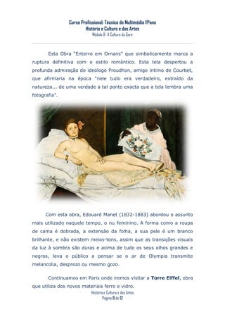 Curso Profissional: Técnico de Multimédia 11ºano
                           História e Cultura e das Artes
                                Módulo 8- A Cultura da Gare



        Esta Obra “Enterro em Ornans” que simbolicamente marca a
ruptura definitiva com o estilo romântico. Esta tela despertou a
profunda admiração do ideólogo Proudhon, amigo íntimo de Courbet,
que afirmaria na época “nele tudo era verdadeiro, extraído da
natureza... de uma verdade a tal ponto exacta que a tela lembra uma
fotografia”.




       Com esta obra, Edouard Manet (1832-1883) abordou o assunto
mais utilizado naquele tempo, o nu feminino. A forma como a roupa
de cama é dobrada, a extensão da folha, a sua pele é um branco
brilhante, e não existem meios-tons, assim que as transições visuais
da luz à sombra são duras e acima de tudo os seus olhos grandes e
negros, leva o público a pensar se o ar de Olympia transmite
melancolia, desprezo ou mesmo gozo.

        Continuamos em Paris onde iremos visitar a Torre Eiffel, obra
que utiliza dos novos materiais ferro e vidro.
                         História e Cultura e das Artes
                                 Página 9 de 12
 