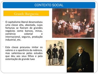 CONTEXTO SOCIAL

          Grande Burguesia
 O capitalismo liberal desenvolveu
  uma classe alta, abastada, cujas
  fortunas se fizeram de grandes
  negócios como bancos, minas,
  comércio         colonial      e
  internacional, seguros, produção
  industrial, etc.

 Esta classe procurou imitar os
  valores e a aparência da nobreza,
  mas salientou-se pelos estudos
  que deu aos seus filhos e pela
  ostentação de grande luxo
 
