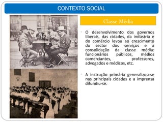 CONTEXTO SOCIAL

                  Classe Média
        O desenvolvimento dos governos
         liberais, das cidades, da indústria e
         do comércio levou ao crescimento
         do sector dos serviços e à
         consolidação da classe média:
         funcionários     públicos,    médios
         comerciantes,            professores,
         advogados e médicos, etc.

        A instrução primária generalizou-se
         nas principais cidades e a imprensa
         difundiu-se.
 