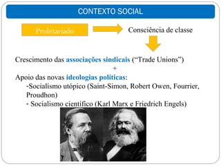 CONTEXTO SOCIAL

      Proletariado                  Consciência de classe



Crescimento das associações sindicais (“Trade Unions”)
                                 +
Apoio das novas ideologias políticas:
   -Socialismo utópico (Saint-Simon, Robert Owen, Fourrier,
   Proudhon)
   - Socialismo científico (Karl Marx e Friedrich Engels)
 