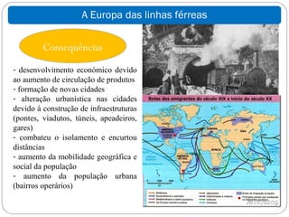 A Europa das linhas férreas

         Consequências
- desenvolvimento económico devido
ao aumento de circulação de produtos
- formação de novas cidades
- alteração urbanística nas cidades
devido à construção de infraestruturas
(pontes, viadutos, túneis, apeadeiros,
gares)
- combateu o isolamento e encurtou
distâncias
- aumento da mobilidade geográfica e
social da população
- aumento da população urbana
(bairros operários)
 