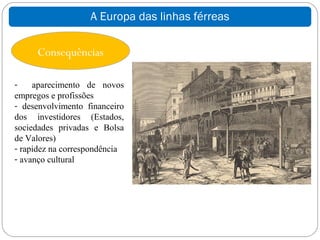 A Europa das linhas férreas

     Consequências

-    aparecimento de novos
empregos e profissões
- desenvolvimento financeiro
dos investidores (Estados,
sociedades privadas e Bolsa
de Valores)
- rapidez na correspondência
- avanço cultural
 