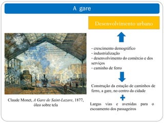 A gare

                                                Desenvolvimento urbano


                                              - crescimento demográfico
                                              - industrialização
                                              - desenvolvimento do comércio e dos
                                              serviços
                                              - caminho de ferro



                                              Construção da estação de caminhos de
                                              ferro, a gare, no centro da cidade

Claude Monet, A Gare de Saint-Lazare, 1877,
              óleo sobre tela                 Largas vias e avenidas       para   o
                                              escoamento dos passageiros
 