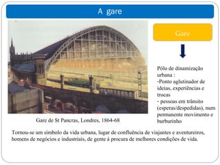 A gare

                                                                        Gare



                                                                Pólo de dinamização
                                                                urbana :
                                                                -Ponto aglutinador de
                                                                ideias, experiências e
                                                                trocas
                                                                - pessoas em trânsito
                                                                (esperas/despedidas), num
                                                                permanente movimento e
          Gare de St Pancras, Londres, 1864-68                  burburinho

Tornou-se um símbolo da vida urbana, lugar de confluência de viajantes e aventureiros,
homens de negócios e industriais, de gente à procura de melhores condições de vida.
 