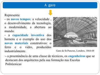 A gare

Representa:
- os novos tempos: a velocidade ,
o desenvolvimento da tecnologia,
a modernidade, a abertura ao
mundo.
- a capacidade inventiva dos
homens e o exemplo do uso dos
novos materiais construtivos: o
ferro e o vidro, produzidos
industrialmente.                      Gare de St Pancras, Londres, 1864-68
.- a proeminência de uma classe de técnicos, os engenheiros que se
 destacam dos arquitectos pela sua formação nas Escolas
 Politécnicas
 