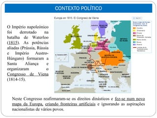 CONTEXTO POLÍTICO


O Império napoleónico
foi    derrotado     na
batalha de Waterloo
(1815). As potências
aliadas (Prússia, Rússia
e Império Austro-
Húngaro) formaram a
Santa     Aliança      e
organizaram            o
Congresso de Viena
(1814-15).



  Neste Congresso reafirmaram-se os direitos dinásticos e fez-se num novo
  mapa da Europa, criando fronteiras artificiais e ignorando as aspirações
  nacionalistas de vários povos.
 