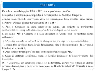 Questões
Consulta o manual da página 108 à p. 112, para responderes às questões.
1. Identifica o acontecimento que pôs fim à carreira política de Napoleão Bonaparte.
2. Indica os objectivos do Congresso de Viena e as consequências destas medidas, para a França.
3. Refere a evolução política da França entre 1815 e 1871.
4. Após o Congresso de Viena deram-se na Europa, um conjunto de movimentos
revolucionários de independência nacional. Onde tiveram lugar? Contra quem?
5. No século XIX a Alemanha e a Itália unificaram-se. Quem foram os mentores destas
unificações?
 6. A América Central e do Sul também foi abrangida por esta vaga revolucionária. Justifica.
  7. Indica três invenções tecnológicas fundamentais para o desenvolvimento da Revolução
Industrial no século XIX.
 8.Quais os tipos de transporte que mais se desenvolveram no século XIX?
9. Quais as vantagens económicas, sociais e culturais resultantes do desenvolvimento dos
transportes.
10. “ Convertidas em autênticos templos de modernidade, as gares vão reflectir as últimas
novidades tecnológicas e construtivas decorrentes da Revolução industrial”. Comenta a frase.
( página 112)
 