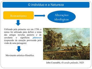 O indivíduo e a Natureza


      Romantismo                                  Alterações
                                                  ideológicas

Utilizado pela primeira vez em 1750, o
termo foi utilizado para definir o tema
das antigas novelas pastoris e de
cavalaria e significou pitoresco
(expressão da emoção provocada pela
visão de uma paisagem)




 Movimento artístico-filosófico


                                          John Constable, O cavalo pulando, 1825
 