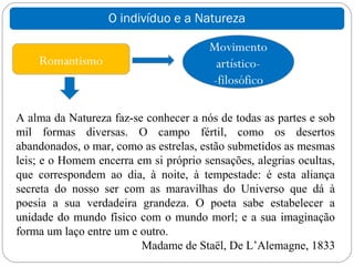 O indivíduo e a Natureza

                                       Movimento
    Romantismo                          artístico-
                                       -filosófico

A alma da Natureza faz-se conhecer a nós de todas as partes e sob
mil formas diversas. O campo fértil, como os desertos
abandonados, o mar, como as estrelas, estão submetidos as mesmas
leis; e o Homem encerra em si próprio sensações, alegrias ocultas,
que correspondem ao dia, à noite, à tempestade: é esta aliança
secreta do nosso ser com as maravilhas do Universo que dá à
poesia a sua verdadeira grandeza. O poeta sabe estabelecer a
unidade do mundo físico com o mundo morl; e a sua imaginação
forma um laço entre um e outro.
                         Madame de Staël, De L’Alemagne, 1833
 