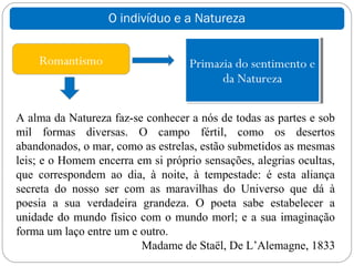 O indivíduo e a Natureza


    Romantismo                     Primazia do sentimento e
                                         da Natureza

A alma da Natureza faz-se conhecer a nós de todas as partes e sob
mil formas diversas. O campo fértil, como os desertos
abandonados, o mar, como as estrelas, estão submetidos as mesmas
leis; e o Homem encerra em si próprio sensações, alegrias ocultas,
que correspondem ao dia, à noite, à tempestade: é esta aliança
secreta do nosso ser com as maravilhas do Universo que dá à
poesia a sua verdadeira grandeza. O poeta sabe estabelecer a
unidade do mundo físico com o mundo morl; e a sua imaginação
forma um laço entre um e outro.
                         Madame de Staël, De L’Alemagne, 1833
 