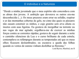 O indivíduo e a Natureza

“Desde a minha juventude que o meu espírito não concordava com
as almas dos jovens. A ambição que devorava os outros era-me
desconhecida (...). Os meus prazeres eram errar na solidão, respirar
o ar das montanhas cobertas de gelo, no cimo das quais os pássaros
não ousam construir os ninhos, e cujo granito sem erva afasta os
insetos com asas ligeiras. Eu gostava de mergulhar na torrente ou
nas vagas do mar agitado; orgulhava-me de exercer as minhas
forças contra as correntes rápidas; gostava de seguir durante a noite
o caminho silencioso da Lua e o curso brilhante de cada estrela;
contemplava os relâmpagos durante as tempestades até que os meus
olhos ficassem deslumbrados; ou escutava a queda das folhas
quando os ventos de outono vinham desfolhar as florestas.”
                                               Lord Byron, Manfred, ato II
 