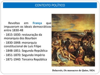 CONTEXTO POLÍTICO



-       Revoltas em França que
    impuseram os ideais democráticos
    entre 1830-48
-   - 1815-1830: restauração da
    monarquia dos Bourbon
-   - 1830-1848: monarquia
    constitucional de Luís Filipe
-   - 1848-1851: Segunda República
-   - 1851-1870: Segundo Império
-   - 1871-1940: Terceira República


                                       Delacroix, Os massacres de Quios, 1824.
 