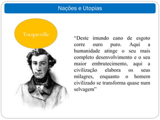 Nações e Utopias



Tocqueville
                   “Deste imundo cano de esgoto
                   corre ouro puro. Aqui a
                   humanidade atinge o seu mais
                   completo desenvolvimento e o seu
                   maior embrutecimento, aqui a
                   civilização elabora os seus
                   milagres, enquanto o homem
                   civilizado se transforma quase num
                   selvagem”
 