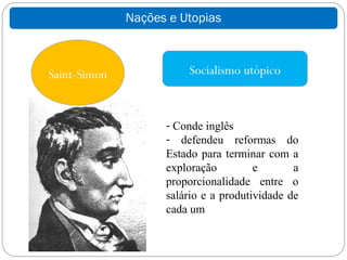 Nações e Utopias



Saint-Simon             Socialismo utópico



                    - Conde inglês
                    - defendeu reformas do
                    Estado para terminar com a
                    exploração         e       a
                    proporcionalidade entre o
                    salário e a produtividade de
                    cada um
 