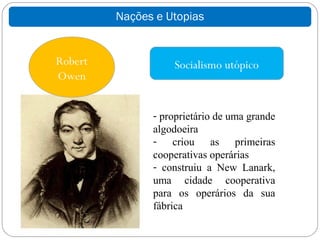 Nações e Utopias


Robert             Socialismo utópico
Owen


               - proprietário de uma grande
               algodoeira
               - criou as primeiras
               cooperativas operárias
               - construiu a New Lanark,
               uma cidade cooperativa
               para os operários da sua
               fábrica
 