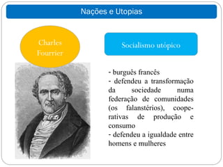 Nações e Utopias


Charles               Socialismo utópico
Fourrier

                  - burguês francês
                  - defendeu a transformação
                  da      sociedade     numa
                  federação de comunidades
                  (os falanstérios), coope-
                  rativas de produção e
                  consumo
                  - defendeu a igualdade entre
                  homens e mulheres
 