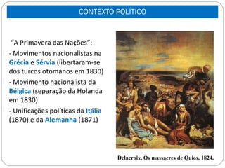 CONTEXTO POLÍTICO


   “A Primavera das Nações”:
- - Movimentos nacionalistas na
  Grécia e Sérvia (libertaram-se
  dos turcos otomanos em 1830)
- - Movimento nacionalista da
  Bélgica (separação da Holanda
  em 1830)
- - Unificações políticas da Itália
  (1870) e da Alemanha (1871)




                                      Delacroix, Os massacres de Quios, 1824.
 