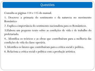 Questões

Consulta as páginas 114 e 115 do manual.
1. Descreve a primazia do sentimento e da natureza no movimento
Romântico
2. Explica a importância do sentimento nacionalista para os Românticos.
3.Elabora um pequeno texto sobre as condições de vida e de trabalho do
proletariado.
4.. Identifica os teóricos e as obras que contribuíram para a melhoria das
condições de vida da classe operária.
5. Identifica os fatores que contribuíram para a crítica social e política.
6. Relaciona a crítica social e política com a produção artística.
 