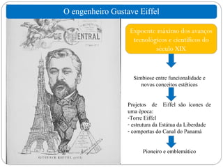 O engenheiro Gustave Eiffel

                  Expoente máximo dos avanços
                   tecnológicos e científicos do
                           século XIX


                    Simbiose entre funcionalidade e
                       novos conceitos estéticos


                  Projetos de Eiffel são ícones de
                  uma época:
                  -Torre Eiffel
                  - estrutura da Estátua da Liberdade
                  - comportas do Canal do Panamá


                        Pioneiro e emblemático
 