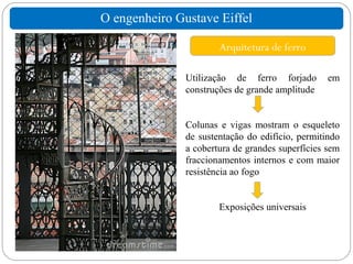 O engenheiro Gustave Eiffel

                       Arquitetura de ferro

               Utilização de ferro forjado        em
               construções de grande amplitude


               Colunas e vigas mostram o esqueleto
               de sustentação do edifício, permitindo
               a cobertura de grandes superfícies sem
               fraccionamentos internos e com maior
               resistência ao fogo


                       Exposições universais
 