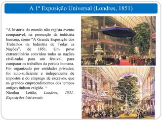 A 1ª Exposição Universal (Londres, 1851)


“A história do mundo não regista evento
comparável, na promoção da indústria
humana, como “A Grande Exposição dos
Trabalhos da Indústria de Todas as
Nações”,     de     1851.   Um      povo
extraordinário convidou todas as nações
civilizadas para um festival, para
comparar os trabalhos da perícia humana.
Foi organizado por entidades privadas;
foi auto-suficiente e independente de
impostos e do emprego de escravos, que
os grandes empreendimentos dos tempos
antigos tinham exigido. “
Nicolau     Leitão,    Londres,    1851-
Exposições Universais
 