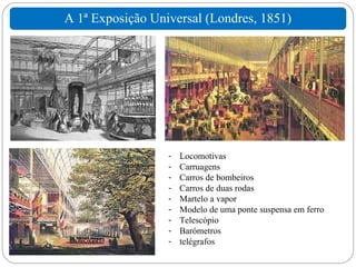 A 1ª Exposição Universal (Londres, 1851)




                  -   Locomotivas
                  -   Carruagens
                  -   Carros de bombeiros
                  -   Carros de duas rodas
                  -   Martelo a vapor
                  -   Modelo de uma ponte suspensa em ferro
                  -   Telescópio
                  -   Barómetros
                  -   telégrafos
 